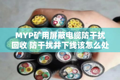 MYP矿用屏蔽电缆防干扰回收 防干扰井下线该怎么处理 MYP矿用屏蔽电缆防干扰回收 防干扰井下线该怎么处理