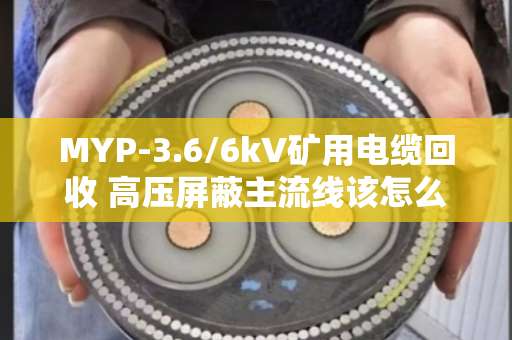 MYP-3.6/6kV矿用电缆回收 高压屏蔽主流线该怎么处理？老矿工跟你唠点实在的