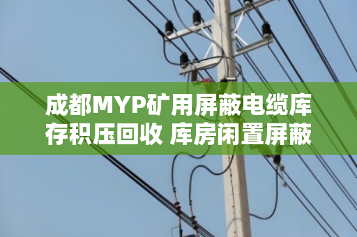 成都MYP矿用屏蔽电缆库存积压回收 库房闲置屏蔽线变现新出路 成都MYP矿用屏蔽电缆库存积压回收 库房闲置屏蔽线变现新出路