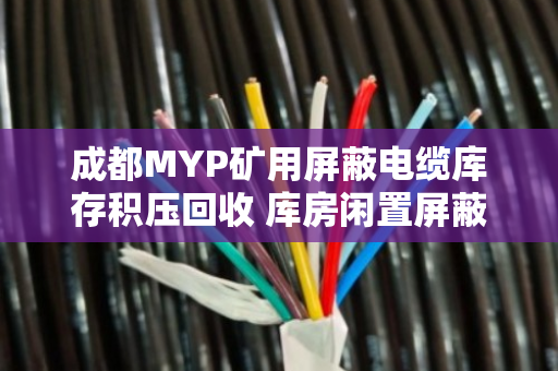 成都MYP矿用屏蔽电缆库存积压回收 库房闲置屏蔽线变现新出路 成都MYP矿用屏蔽电缆库存积压回收 库房闲置屏蔽线变现新出路