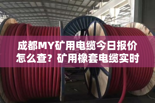 成都MY矿用电缆今日报价怎么查？矿用橡套电缆实时价格行情与采购避坑指南