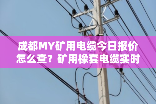 成都MY矿用电缆今日报价怎么查？矿用橡套电缆实时价格行情与采购避坑指南
