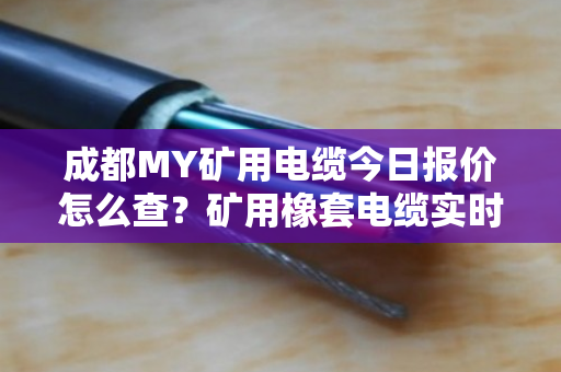 成都MY矿用电缆今日报价怎么查？矿用橡套电缆实时价格行情与采购避坑指南