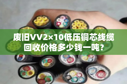 废旧VV2×10低压铜芯线缆回收价格多少钱一吨? 废旧VV2×10低压铜芯线缆回收价格多少钱一吨?