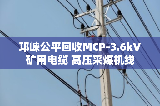 邛崃公平回收MCP-3.6kV矿用电缆 高压采煤机线 邛崃公平回收MCP-3.6kV矿用电缆 高压采煤机线