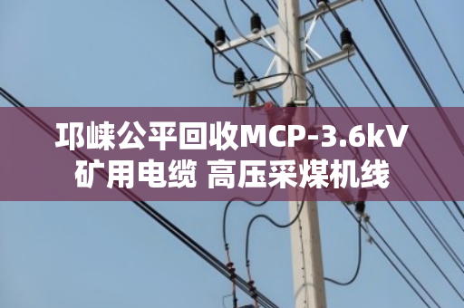 邛崃公平回收MCP-3.6kV矿用电缆 高压采煤机线 邛崃公平回收MCP-3.6kV矿用电缆 高压采煤机线