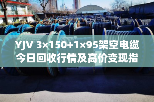 YJV 3×150+1×95架空电缆今日回收行情及高价变现指南