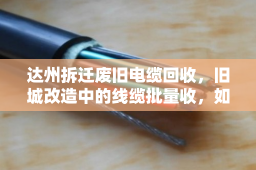 达州拆迁废旧电缆回收,旧城改造中的线缆批量收,如何做到省心又靠谱? 达州拆迁废旧电缆回收,旧城改造中的线缆批量收,如何做到省心又靠谱?