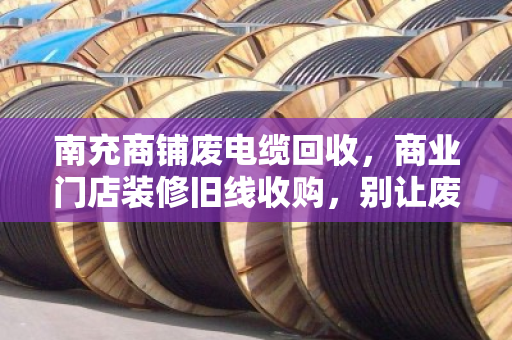 南充商铺废电缆回收，商业门店装修旧线收购，别让废品拉低你的开业预算