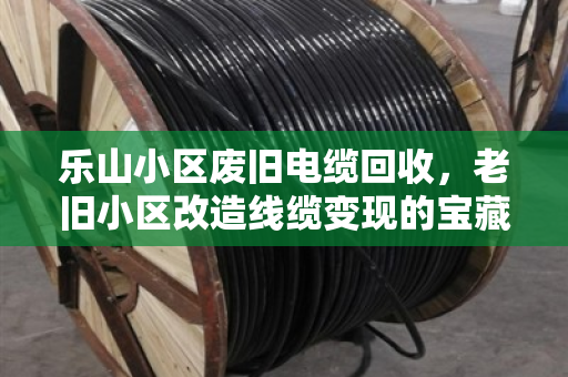 乐山小区废旧电缆回收，老旧小区改造线缆变现的宝藏攻略