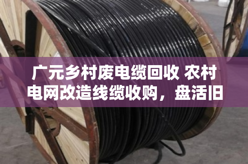 广元乡村废电缆回收 农村电网改造线缆收购，盘活旧资源，让老乡多挣一笔钱