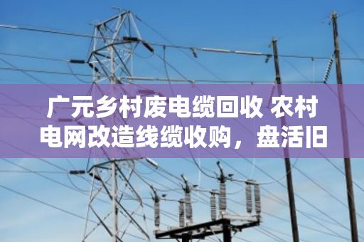 广元乡村废电缆回收 农村电网改造线缆收购，盘活旧资源，让老乡多挣一笔钱