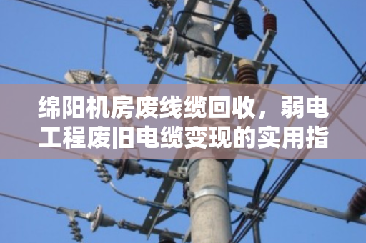绵阳机房废线缆回收,弱电工程废旧电缆变现的实用指南 绵阳机房废线缆回收,弱电工程废旧电缆变现的实用指南
