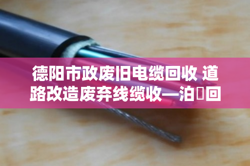 德阳市政废旧电缆回收 道路改造废弃线缆收—泊祎回收让城市更新更省心 德阳市政废旧电缆回收 道路改造废弃线缆收—泊祎回收让城市更新更省心