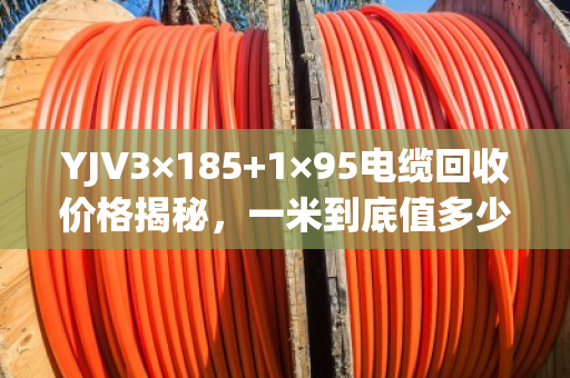 YJV3×185+1×95电缆回收价格揭秘，一米到底值多少钱？怎么卖才不亏？