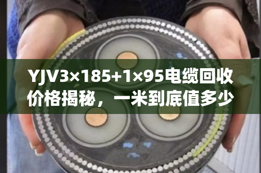 YJV3×185+1×95电缆回收价格揭秘，一米到底值多少钱？怎么卖才不亏？