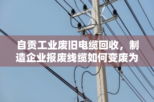 自贡工业废旧电缆回收，制造企业报废线缆如何变废为宝？