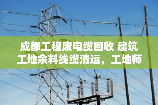 成都工程废电缆回收 建筑工地余料线缆清运，工地师傅亲述，这样处理最省心