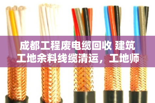 成都工程废电缆回收 建筑工地余料线缆清运，工地师傅亲述，这样处理最省心