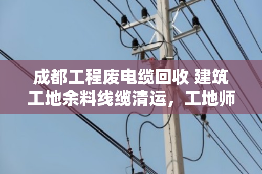 成都工程废电缆回收 建筑工地余料线缆清运，工地师傅亲述，这样处理最省心