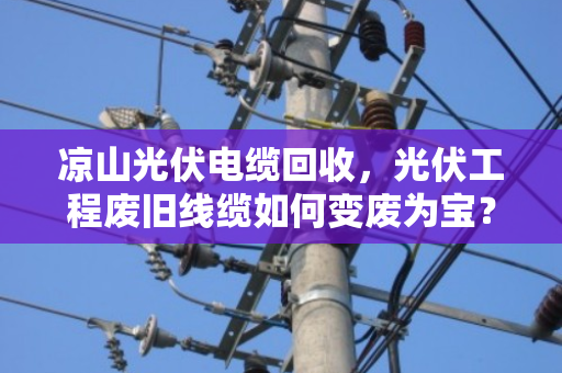 凉山光伏电缆回收，光伏工程废旧线缆如何变废为宝？