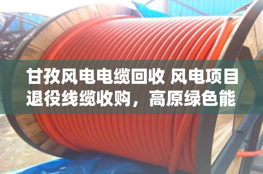 甘孜风电电缆回收 风电项目退役线缆收购，高原绿色能源背后的最后一公里