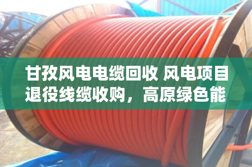 甘孜风电电缆回收 风电项目退役线缆收购，高原绿色能源背后的最后一公里