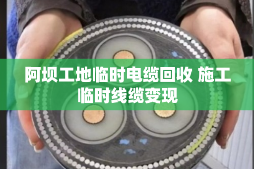 阿坝工地临时电缆回收 施工临时线缆变现 阿坝工地临时电缆回收 施工临时线缆变现