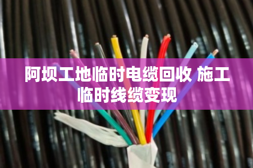 阿坝工地临时电缆回收 施工临时线缆变现 阿坝工地临时电缆回收 施工临时线缆变现