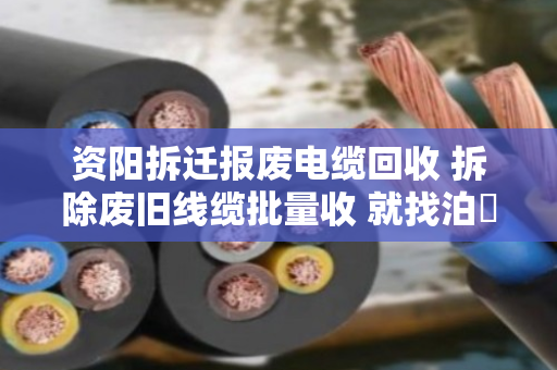 资阳拆迁报废电缆回收 拆除废旧线缆批量收 就找泊祎回收 资阳拆迁报废电缆回收 拆除废旧线缆批量收 就找泊祎回收