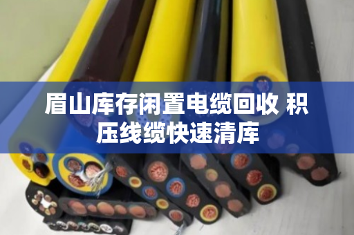眉山库存闲置电缆回收 积压线缆快速清库 眉山库存闲置电缆回收 积压线缆快速清库