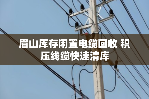 眉山库存闲置电缆回收 积压线缆快速清库 眉山库存闲置电缆回收 积压线缆快速清库