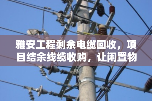 雅安工程剩余电缆回收,项目结余线缆收购,让闲置物资变废为宝 雅安工程剩余电缆回收,项目结余线缆收购,让闲置物资变废为宝