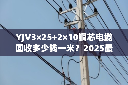 YJV3×25+2×10铜芯电缆回收多少钱一米?2025最新行情揭秘 YJV3×25+2×10铜芯电缆回收多少钱一米?2025最新行情揭秘
