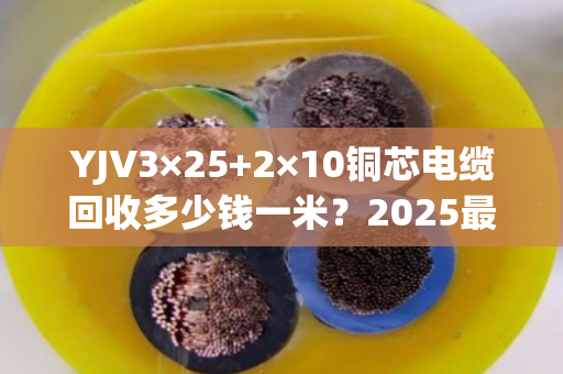 YJV3×25+2×10铜芯电缆回收多少钱一米?2025最新行情揭秘 YJV3×25+2×10铜芯电缆回收多少钱一米?2025最新行情揭秘