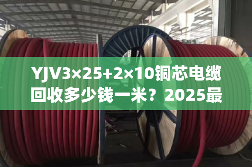 YJV3×25+2×10铜芯电缆回收多少钱一米？2025最新行情揭秘