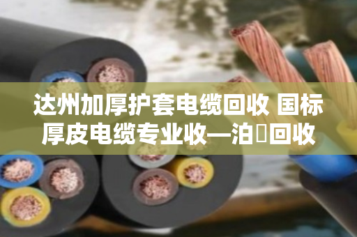 达州加厚护套电缆回收 国标厚皮电缆专业收—泊祎回收让废旧电缆变废为宝 达州加厚护套电缆回收 国标厚皮电缆专业收—泊祎回收让废旧电缆变废为宝