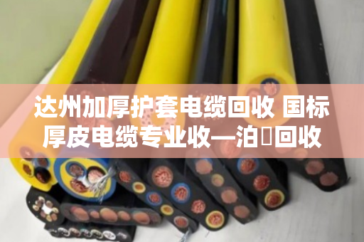 达州加厚护套电缆回收 国标厚皮电缆专业收—泊祎回收让废旧电缆变废为宝 达州加厚护套电缆回收 国标厚皮电缆专业收—泊祎回收让废旧电缆变废为宝