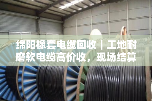 绵阳橡套电缆回收｜工地耐磨软电缆高价收，现场结算不拖账