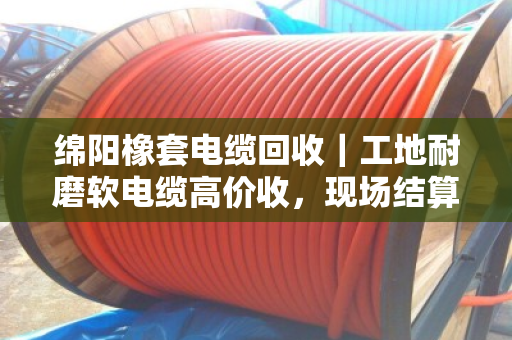 绵阳橡套电缆回收｜工地耐磨软电缆高价收，现场结算不拖账
