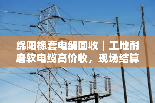 绵阳橡套电缆回收｜工地耐磨软电缆高价收，现场结算不拖账