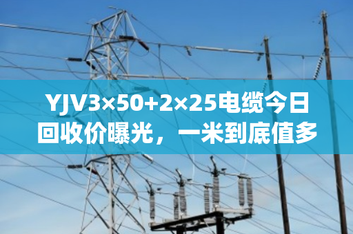 YJV3×50+2×25电缆今日回收价曝光，一米到底值多少钱？