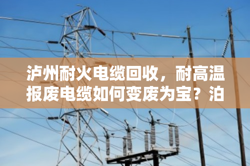 泸州耐火电缆回收,耐高温报废电缆如何变废为宝?泊祎回收为您支招 泸州耐火电缆回收,耐高温报废电缆如何变废为宝?泊祎回收为您支招