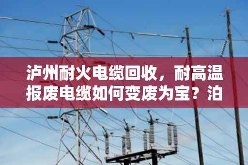 泸州耐火电缆回收,耐高温报废电缆如何变废为宝?泊祎回收为您支招 泸州耐火电缆回收,耐高温报废电缆如何变废为宝?泊祎回收为您支招