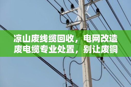 凉山废线缆回收,电网改造废电缆专业处置,别让废铜烂铁变成安全隐患 凉山废线缆回收,电网改造废电缆专业处置,别让废铜烂铁变成安全隐患