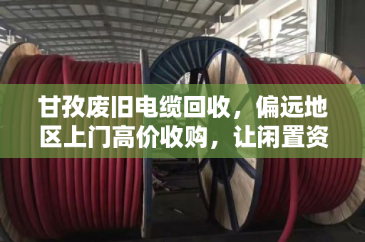 甘孜废旧电缆回收，偏远地区上门高价收购，让闲置资源变废为宝