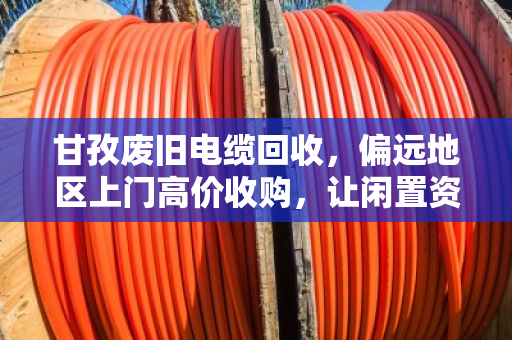 甘孜废旧电缆回收，偏远地区上门高价收购，让闲置资源变废为宝
