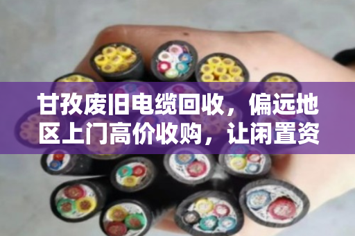 甘孜废旧电缆回收，偏远地区上门高价收购，让闲置资源变废为宝
