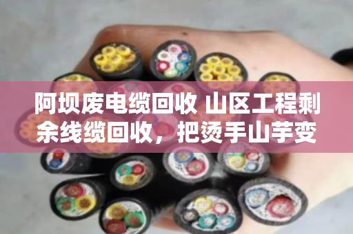阿坝废电缆回收 山区工程剩余线缆回收，把烫手山芋变成真金白银