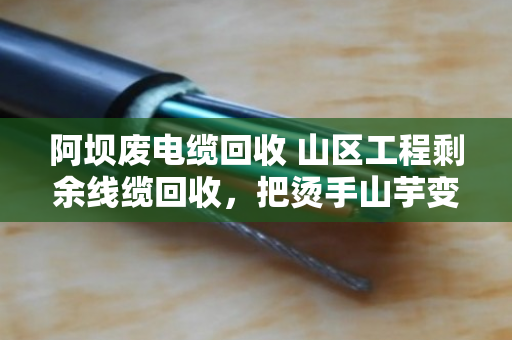 阿坝废电缆回收 山区工程剩余线缆回收，把烫手山芋变成真金白银